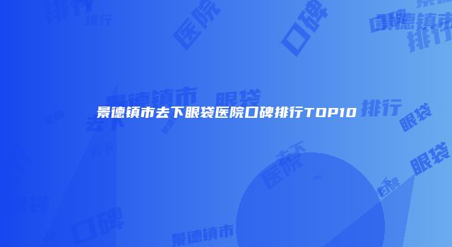 景德镇市去下眼袋医院口碑排行TOP10