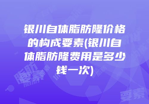 银川自体脂肪隆价格的构成要素(银川自体脂肪隆费用是多少钱一次)