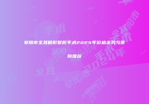 阜阳市全耳畸形整形手术2025年价格走势与医院推荐