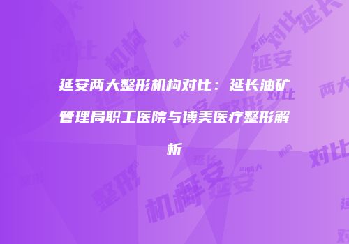 延安两大整形机构对比：延长油矿管理局职工医院与博美医疗整形解析
