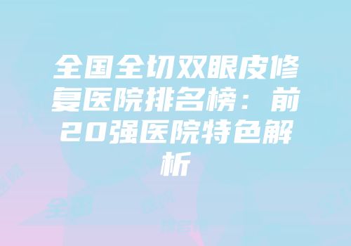 全国全切双眼皮修复医院排名榜：前20强医院特色解析