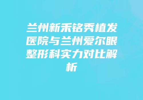 兰州新禾铭秀植发医院与兰州爱尔眼整形科实力对比解析