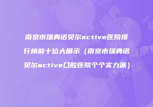 南京市瑞典诺贝尔active医院排行榜前十位大展示（南京市瑞典诺贝尔active口腔医院个个实力派）