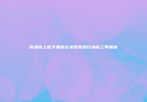 南通市上脸下垂矫正术医院排行榜前三甲解析