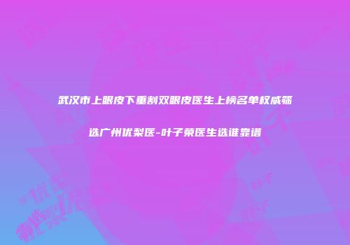 武汉市上眼皮下垂割双眼皮医生上榜名单权威筛选广州优梨医-叶子荣医生选谁靠谱