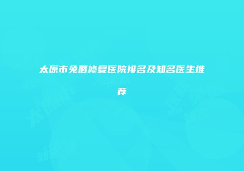 太原市兔唇修复医院排名及知名医生推荐