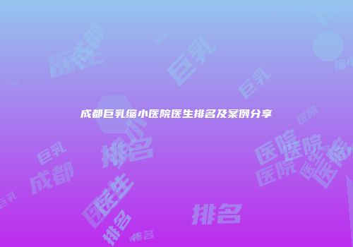 成都巨乳缩小医院医生排名及案例分享