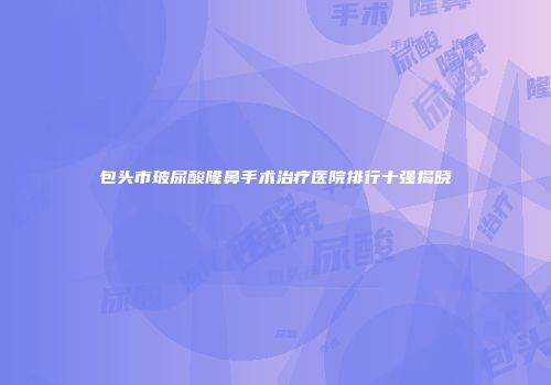 包头市玻尿酸隆鼻手术治疗医院排行十强揭晓