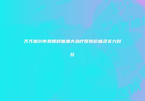 齐齐哈尔市鼻腺样体增大治疗医院价格及实力对比