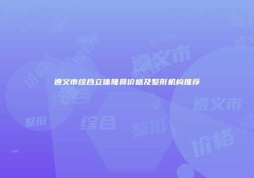 遵义市综合立体隆鼻价格及整形机构推荐