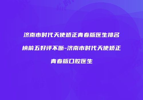 济南市时代天使矫正青春版医生排名榜前五好评不断-济南市时代天使矫正青春版口腔医生