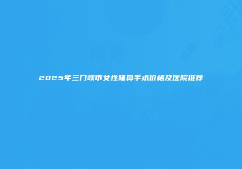 2025年三门峡市女性隆鼻手术价格及医院推荐