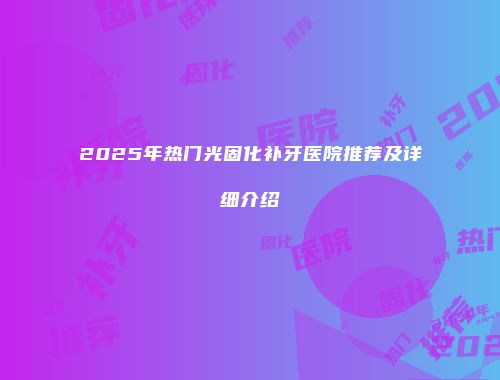 2025年热门光固化补牙医院推荐及详细介绍