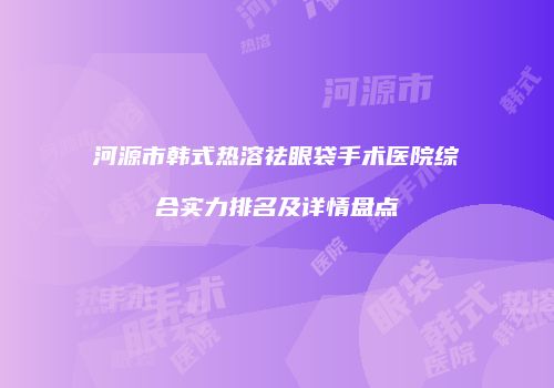 河源市韩式热溶祛眼袋手术医院综合实力排名及详情盘点