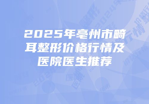 2025年亳州市畸耳整形价格行情及医院医生推荐