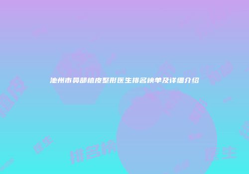 池州市鼻部植皮整形医生排名榜单及详细介绍