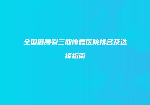 全国唇腭裂三期修复医院排名及选择指南