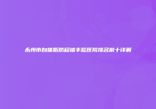 永州市自体脂肪移植丰脸医院排名前十详解