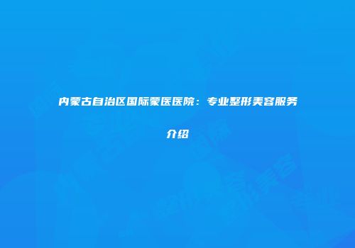 内蒙古自治区国际蒙医医院：专业整形美容服务介绍