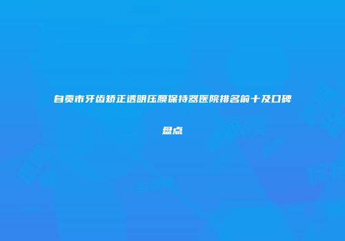 自贡市牙齿矫正透明压膜保持器医院排名前十及口碑盘点