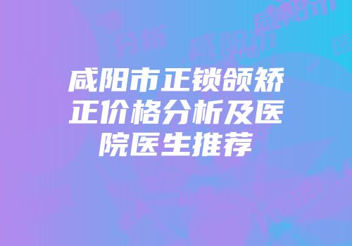咸阳市正锁颌矫正价格分析及医院医生推荐