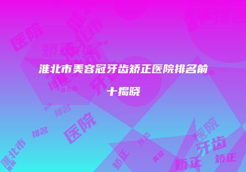 淮北市美容冠牙齿矫正医院排名前十揭晓