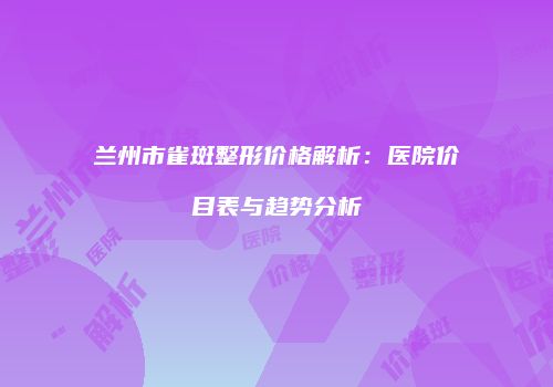 兰州市雀斑整形价格解析：医院价目表与趋势分析