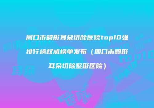 周口市畸形耳朵切除医院top10强排行榜权威榜单发布（周口市畸形耳朵切除整形医院）