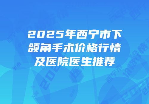 2025年西宁市下颌角手术价格行情及医院医生推荐