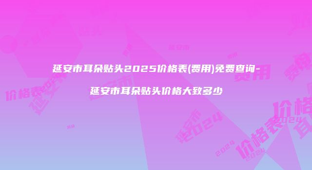 延安市耳朵贴头2025价格表(费用)免费查询-延安市耳朵贴头价格大致多少