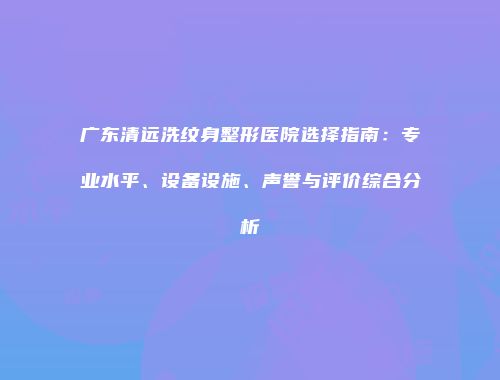 广东清远洗纹身整形医院选择指南：专业水平、设备设施、声誉与评价综合分析