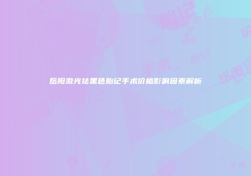 岳阳激光祛黑色胎记手术价格影响因素解析