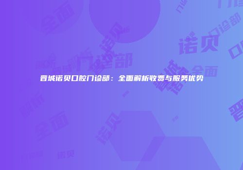 晋城诺贝口腔门诊部：全面解析收费与服务优势