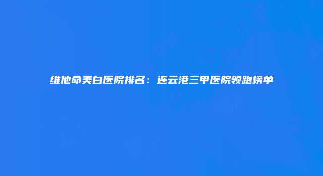 维他命美白医院排名：连云港三甲医院领跑榜单