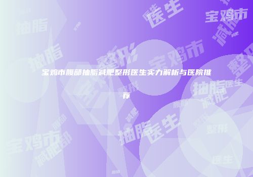 宝鸡市腹部抽脂减肥整形医生实力解析与医院推荐