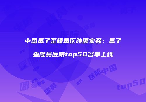 中国鼻子歪隆鼻医院哪家强：鼻子歪隆鼻医院top50名单上线