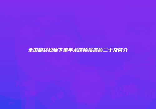 全国眼袋松弛下垂手术医院排名前二十及简介