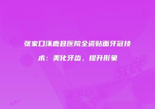 张家口涿鹿县医院全瓷贴面牙冠技术：美化牙齿，提升形象