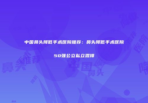 中国鼻头降低手术医院推荐：鼻头降低手术医院50强公立私立混排