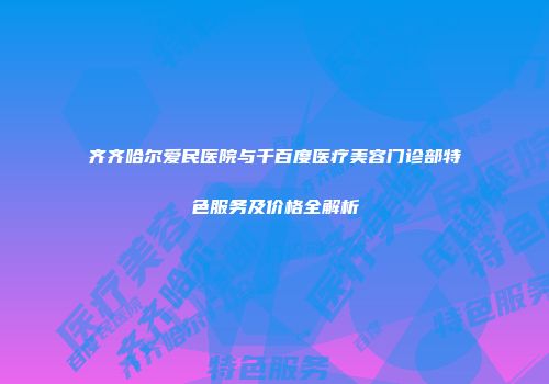 齐齐哈尔爱民医院与千百度医疗美容门诊部特色服务及价格全解析