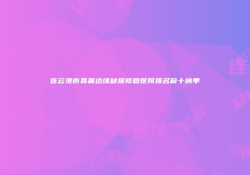 连云港市鼻翼边缘缺损修复医院排名前十榜单