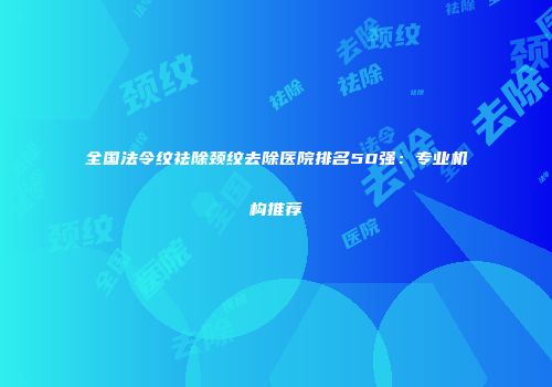 全国法令纹祛除颈纹去除医院排名50强：专业机构推荐