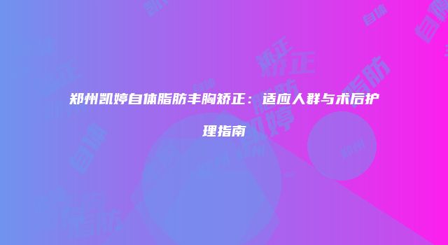郑州凯婷自体脂肪丰胸矫正：适应人群与术后护理指南