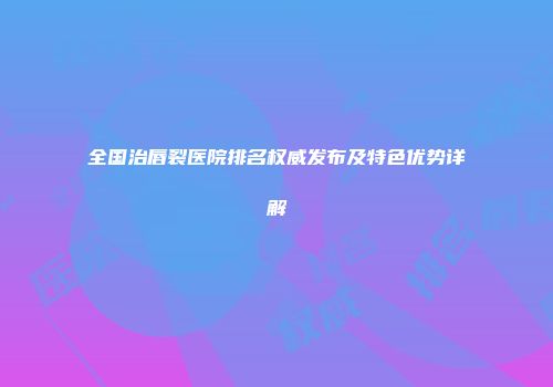 全国治唇裂医院排名权威发布及特色优势详解