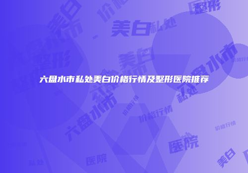 六盘水市私处美白价格行情及整形医院推荐