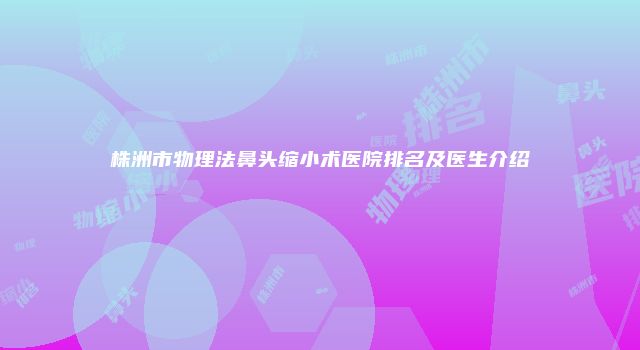 株洲市物理法鼻头缩小术医院排名及医生介绍