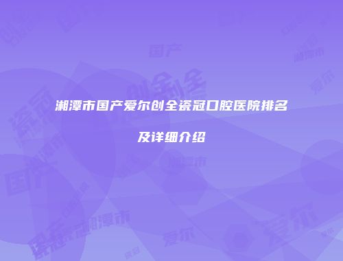 湘潭市国产爱尔创全瓷冠口腔医院排名及详细介绍