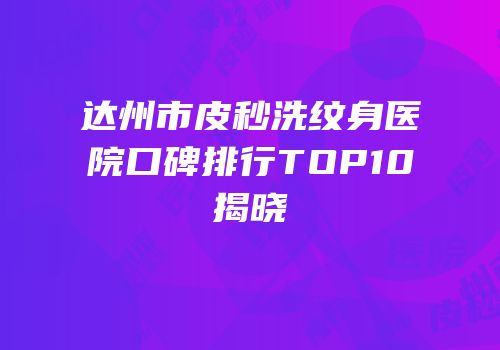达州市皮秒洗纹身医院口碑排行TOP10揭晓