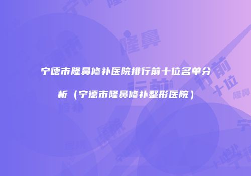 宁德市隆鼻修补医院排行前十位名单分析（宁德市隆鼻修补整形医院）