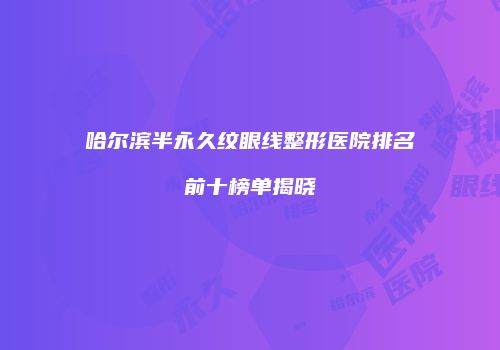 哈尔滨半永久纹眼线整形医院排名前十榜单揭晓